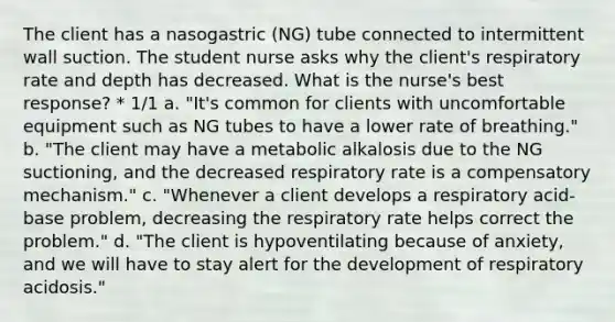 The client has a nasogastric (NG) tube connected to intermittent wall suction. The student nurse asks why the client's respiratory rate and depth has decreased. What is the nurse's best response? * 1/1 a. "It's common for clients with uncomfortable equipment such as NG tubes to have a lower rate of breathing." b. "The client may have a metabolic alkalosis due to the NG suctioning, and the decreased respiratory rate is a compensatory mechanism." c. "Whenever a client develops a respiratory acid-base problem, decreasing the respiratory rate helps correct the problem." d. "The client is hypoventilating because of anxiety, and we will have to stay alert for the development of respiratory acidosis."