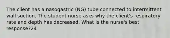 The client has a nasogastric (NG) tube connected to intermittent wall suction. The student nurse asks why the client's respiratory rate and depth has decreased. What is the nurse's best response?24