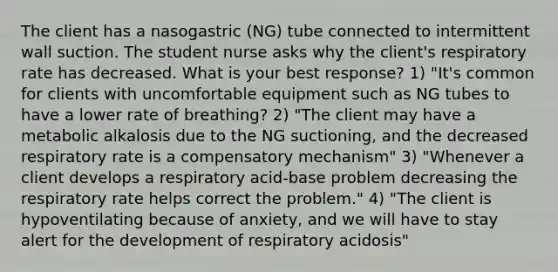 The client has a nasogastric (NG) tube connected to intermittent wall suction. The student nurse asks why the client's respiratory rate has decreased. What is your best response? 1) "It's common for clients with uncomfortable equipment such as NG tubes to have a lower rate of breathing? 2) "The client may have a metabolic alkalosis due to the NG suctioning, and the decreased respiratory rate is a compensatory mechanism" 3) "Whenever a client develops a respiratory acid-base problem decreasing the respiratory rate helps correct the problem." 4) "The client is hypoventilating because of anxiety, and we will have to stay alert for the development of respiratory acidosis"