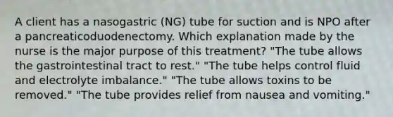 A client has a nasogastric (NG) tube for suction and is NPO after a pancreaticoduodenectomy. Which explanation made by the nurse is the major purpose of this treatment? "The tube allows the gastrointestinal tract to rest." "The tube helps control fluid and electrolyte imbalance." "The tube allows toxins to be removed." "The tube provides relief from nausea and vomiting."