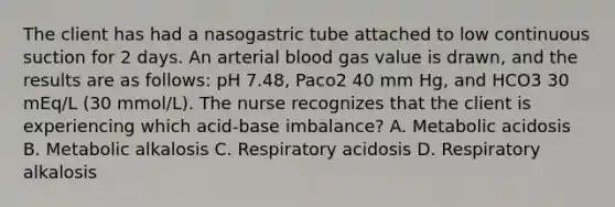 The client has had a nasogastric tube attached to low continuous suction for 2 days. An arterial blood gas value is drawn, and the results are as follows: pH 7.48, Paco2 40 mm Hg, and HCO3 30 mEq/L (30 mmol/L). The nurse recognizes that the client is experiencing which acid-base imbalance? A. Metabolic acidosis B. Metabolic alkalosis C. Respiratory acidosis D. Respiratory alkalosis