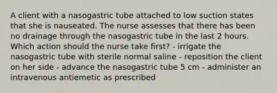 A client with a nasogastric tube attached to low suction states that she is nauseated. The nurse assesses that there has been no drainage through the nasogastric tube in the last 2 hours. Which action should the nurse take first? - irrigate the nasogastric tube with sterile normal saline - reposition the client on her side - advance the nasogastric tube 5 cm - administer an intravenous antiemetic as prescribed