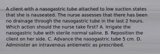 A client with a nasogastric tube attached to low suction states that she is nauseated. The nurse assesses that there has been no drainage through the nasogastric tube in the last 2 hours. Which action should the nurse take first? A. Irrigate the nasogastric tube with sterile normal saline. B. Reposition the client on her side. C. Advance the nasogastric tube 5 cm. D. Administer an intravenous antiemetic as prescribed.