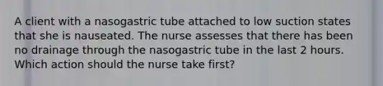 A client with a nasogastric tube attached to low suction states that she is nauseated. The nurse assesses that there has been no drainage through the nasogastric tube in the last 2 hours. Which action should the nurse take first?