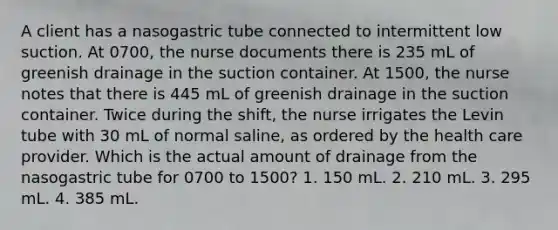 A client has a nasogastric tube connected to intermittent low suction. At 0700, the nurse documents there is 235 mL of greenish drainage in the suction container. At 1500, the nurse notes that there is 445 mL of greenish drainage in the suction container. Twice during the shift, the nurse irrigates the Levin tube with 30 mL of normal saline, as ordered by the health care provider. Which is the actual amount of drainage from the nasogastric tube for 0700 to 1500? 1. 150 mL. 2. 210 mL. 3. 295 mL. 4. 385 mL.