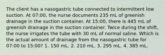 The client has a nasogastric tube connected to intermittent low suction. At 07:00, the nurse documents 235 mL of greenish drainage in the suction container. At 15:00, there is 445 mL of greenish drainage in the suction container. Twice during the shift, the nurse irrigates the tube with 30 mL of normal saline. Which is the actual amount of drainage from the nasogastric tube for 07:00 to 15:00? 1. 150 mL. 2. 210 mL. 3. 295 mL. 4. 385 mL.