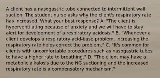 A client has a nasogastric tube connected to intermittent wall suction. The student nurse asks why the client's respiratory rate has increased. What your best response? A. "The client is hyperventilating because of anxiety and we will have to stay alert for development of a respiratory acidosis." B. "Whenever a client develops a respiratory acid-base problem, increasing the respiratory rate helps correct the problem." C. "It's common for clients with uncomfortable procedures such as nasogastric tubes to have a higher rate to breathing." D. "The client may have a metabolic alkalosis due to the NG suctioning and the increased respiratory rate is a compensatory mechanism."