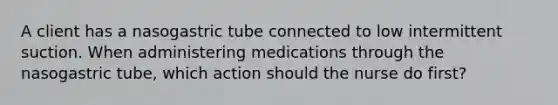 A client has a nasogastric tube connected to low intermittent suction. When administering medications through the nasogastric tube, which action should the nurse do first?