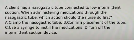 A client has a nasogastric tube connected to low intermittent suction. When administering medications through the nasogastric tube, which action should the nurse do first? A.Clamp the nasogastric tube. B.Confirm placement of the tube. C.Use a syringe to instill the medications. D.Turn off the intermittent suction device.