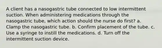 A client has a nasogastric tube connected to low intermittent suction. When administering medications through the nasogastric tube, which action should the nurse do first? a. Clamp the nasogastric tube. b. Confirm placement of the tube. c. Use a syringe to instill the medications. d. Turn off the intermittent suction device.