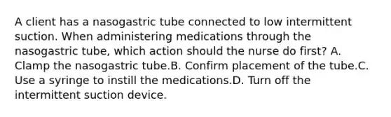 A client has a nasogastric tube connected to low intermittent suction. When administering medications through the nasogastric tube, which action should the nurse do first? A. Clamp the nasogastric tube.B. Confirm placement of the tube.C. Use a syringe to instill the medications.D. Turn off the intermittent suction device.