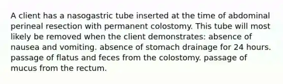 A client has a nasogastric tube inserted at the time of abdominal perineal resection with permanent colostomy. This tube will most likely be removed when the client demonstrates: absence of nausea and vomiting. absence of stomach drainage for 24 hours. passage of flatus and feces from the colostomy. passage of mucus from the rectum.