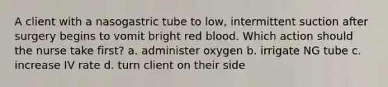 A client with a nasogastric tube to low, intermittent suction after surgery begins to vomit bright red blood. Which action should the nurse take first? a. administer oxygen b. irrigate NG tube c. increase IV rate d. turn client on their side