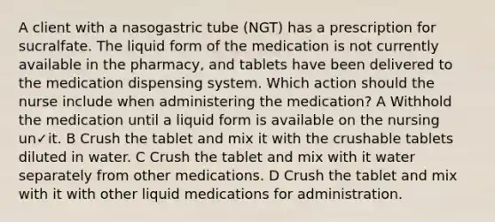 A client with a nasogastric tube (NGT) has a prescription for sucralfate. The liquid form of the medication is not currently available in the pharmacy, and tablets have been delivered to the medication dispensing system. Which action should the nurse include when administering the medication? A Withhold the medication until a liquid form is available on the nursing un✓it. B Crush the tablet and mix it with the crushable tablets diluted in water. C Crush the tablet and mix with it water separately from other medications. D Crush the tablet and mix with it with other liquid medications for administration.