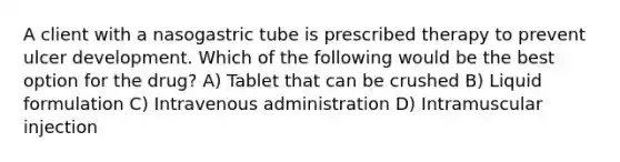 A client with a nasogastric tube is prescribed therapy to prevent ulcer development. Which of the following would be the best option for the drug? A) Tablet that can be crushed B) Liquid formulation C) Intravenous administration D) Intramuscular injection