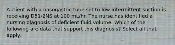 A client with a nasogastric tube set to low intermittent suction is receiving D51/2NS at 100 mL/hr. The nurse has identified a nursing diagnosis of deficient fluid volume. Which of the following are data that support this diagnosis? Select all that apply.