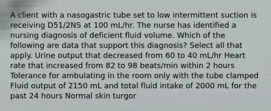 A client with a nasogastric tube set to low intermittent suction is receiving D51/2NS at 100 mL/hr. The nurse has identified a nursing diagnosis of deficient fluid volume. Which of the following are data that support this diagnosis? Select all that apply. Urine output that decreased from 60 to 40 mL/hr Heart rate that increased from 82 to 98 beats/min within 2 hours Tolerance for ambulating in the room only with the tube clamped Fluid output of 2150 mL and total fluid intake of 2000 mL for the past 24 hours Normal <a href='https://www.questionai.com/knowledge/ktWW9u4hBX-skin-turgor' class='anchor-knowledge'>skin turgor</a>