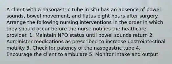 A client with a nasogastric tube in situ has an absence of bowel sounds, bowel movement, and flatus eight hours after surgery. Arrange the following nursing interventions in the order in which they should occur before the nurse notifies the heathcare provider. 1. Maintain NPO status until bowel sounds return 2. Administer medications as prescribed to increase gastrointestinal motility 3. Check for patency of the nasogastric tube 4. Encourage the client to ambulate 5. Monitor intake and output