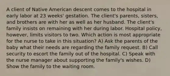 A client of Native American descent comes to the hospital in early labor at 23 weeks' gestation. The client's parents, sisters, and brothers are with her as well as her husband. The client's family insists on remaining with her during labor. Hospital policy, however, limits visitors to two. Which action is most appropriate for the nurse to take in this situation? A) Ask the parents of the baby what their needs are regarding the family request. B) Call security to escort the family out of the hospital. C) Speak with the nurse manager about supporting the family's wishes. D) Show the family to the waiting room.