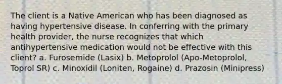 The client is a Native American who has been diagnosed as having hypertensive disease. In conferring with the primary health provider, the nurse recognizes that which antihypertensive medication would not be effective with this client? a. Furosemide (Lasix) b. Metoprolol (Apo-Metoprolol, Toprol SR) c. Minoxidil (Loniten, Rogaine) d. Prazosin (Minipress)