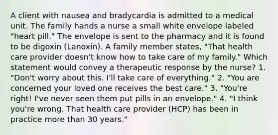 A client with nausea and bradycardia is admitted to a medical unit. The family hands a nurse a small white envelope labeled "heart pill." The envelope is sent to the pharmacy and it is found to be digoxin (Lanoxin). A family member states, "That health care provider doesn't know how to take care of my family." Which statement would convey a therapeutic response by the nurse? 1. "Don't worry about this. I'll take care of everything." 2. "You are concerned your loved one receives the best care." 3. "You're right! I've never seen them put pills in an envelope." 4. "I think you're wrong. That health care provider (HCP) has been in practice <a href='https://www.questionai.com/knowledge/keWHlEPx42-more-than' class='anchor-knowledge'>more than</a> 30 years."