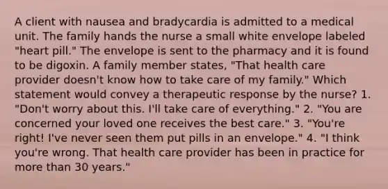 A client with nausea and bradycardia is admitted to a medical unit. The family hands the nurse a small white envelope labeled "heart pill." The envelope is sent to the pharmacy and it is found to be digoxin. A family member states, "That health care provider doesn't know how to take care of my family." Which statement would convey a therapeutic response by the nurse? 1. "Don't worry about this. I'll take care of everything." 2. "You are concerned your loved one receives the best care." 3. "You're right! I've never seen them put pills in an envelope." 4. "I think you're wrong. That health care provider has been in practice for more than 30 years."