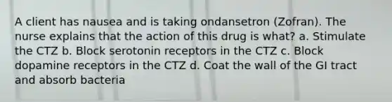 A client has nausea and is taking ondansetron (Zofran). The nurse explains that the action of this drug is what? a. Stimulate the CTZ b. Block serotonin receptors in the CTZ c. Block dopamine receptors in the CTZ d. Coat the wall of the GI tract and absorb bacteria