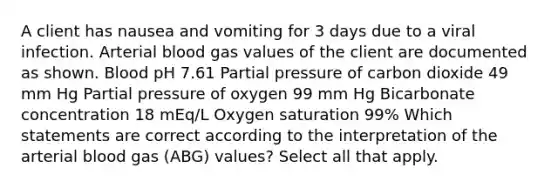 A client has nausea and vomiting for 3 days due to a viral infection. Arterial blood gas values of the client are documented as shown. Blood pH 7.61 Partial pressure of carbon dioxide 49 mm Hg Partial pressure of oxygen 99 mm Hg Bicarbonate concentration 18 mEq/L Oxygen saturation 99% Which statements are correct according to the interpretation of the arterial blood gas (ABG) values? Select all that apply.