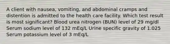 A client with nausea, vomiting, and abdominal cramps and distention is admitted to the health care facility. Which test result is most significant? Blood urea nitrogen (BUN) level of 29 mg/dl Serum sodium level of 132 mEq/L Urine specific gravity of 1.025 Serum potassium level of 3 mEq/L