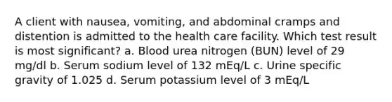 A client with nausea, vomiting, and abdominal cramps and distention is admitted to the health care facility. Which test result is most significant? a. Blood urea nitrogen (BUN) level of 29 mg/dl b. Serum sodium level of 132 mEq/L c. Urine specific gravity of 1.025 d. Serum potassium level of 3 mEq/L