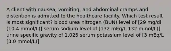 A client with nausea, vomiting, and abdominal cramps and distention is admitted to the healthcare facility. Which test result is most significant? blood urea nitrogen (BUN) level of [29 mg/dl (10.4 mmol/L)] serum sodium level of [132 mEq/L 132 mmol/L)] urine specific gravity of 1.025 serum potassium level of [3 mEq/L (3.0 mmol/L)]