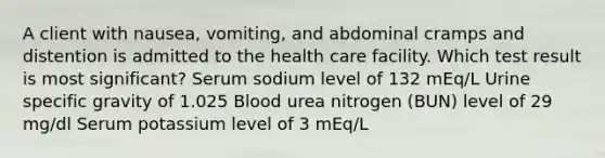 A client with nausea, vomiting, and abdominal cramps and distention is admitted to the health care facility. Which test result is most significant? Serum sodium level of 132 mEq/L Urine specific gravity of 1.025 Blood urea nitrogen (BUN) level of 29 mg/dl Serum potassium level of 3 mEq/L