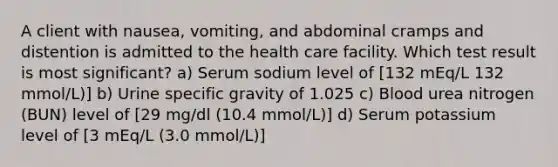 A client with nausea, vomiting, and abdominal cramps and distention is admitted to the health care facility. Which test result is most significant? a) Serum sodium level of [132 mEq/L 132 mmol/L)] b) Urine specific gravity of 1.025 c) Blood urea nitrogen (BUN) level of [29 mg/dl (10.4 mmol/L)] d) Serum potassium level of [3 mEq/L (3.0 mmol/L)]