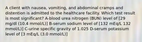 A client with nausea, vomiting, and abdominal cramps and distention is admitted to the healthcare facility. Which test result is most significant? A-blood urea nitrogen (BUN) level of [29 mg/dl (10.4 mmol/L)] B-serum sodium level of [132 mEq/L 132 mmol/L)] C-urine specific gravity of 1.025 D-serum potassium level of [3 mEq/L (3.0 mmol/L)]