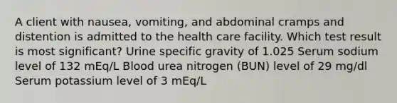 A client with nausea, vomiting, and abdominal cramps and distention is admitted to the health care facility. Which test result is most significant? Urine specific gravity of 1.025 Serum sodium level of 132 mEq/L Blood urea nitrogen (BUN) level of 29 mg/dl Serum potassium level of 3 mEq/L