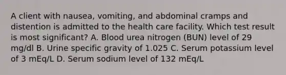 A client with nausea, vomiting, and abdominal cramps and distention is admitted to the health care facility. Which test result is most significant? A. Blood urea nitrogen (BUN) level of 29 mg/dl B. Urine specific gravity of 1.025 C. Serum potassium level of 3 mEq/L D. Serum sodium level of 132 mEq/L