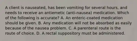 A client is nauseated, has been vomiting for several hours, and needs to receive an antiemetic (anti-nausea) medication. Which of the following is accurate? A. An enteric-coated medication should be given. B. Any medication will not be absorbed as easily because of the nausea problem. C. A parenteral route is the route of choice. D. A rectal suppository must be administered.