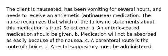 The client is nauseated, has been vomiting for several hours, and needs to receive an antiemetic (antinausea) medication. The nurse recognizes that which of the following statements about this medication is true? Select one: a. An enteric-coated medication should be given. b. Medication will not be absorbed as easily because of the nausea. c. A parenteral route is the route of choice. d. A rectal suppository must be administered.