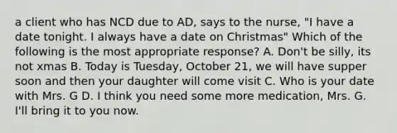 a client who has NCD due to AD, says to the nurse, "I have a date tonight. I always have a date on Christmas" Which of the following is the most appropriate response? A. Don't be silly, its not xmas B. Today is Tuesday, October 21, we will have supper soon and then your daughter will come visit C. Who is your date with Mrs. G D. I think you need some more medication, Mrs. G. I'll bring it to you now.