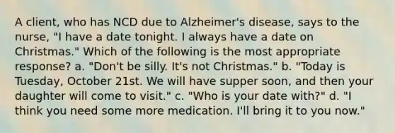 A client, who has NCD due to Alzheimer's disease, says to the nurse, "I have a date tonight. I always have a date on Christmas." Which of the following is the most appropriate response? a. "Don't be silly. It's not Christmas." b. "Today is Tuesday, October 21st. We will have supper soon, and then your daughter will come to visit." c. "Who is your date with?" d. "I think you need some more medication. I'll bring it to you now."