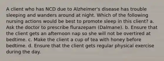 A client who has NCD due to Alzheimer's disease has trouble sleeping and wanders around at night. Which of the following nursing actions would be best to promote sleep in this client? a. Ask the doctor to prescribe flurazepam (Dalmane). b. Ensure that the client gets an afternoon nap so she will not be overtired at bedtime. c. Make the client a cup of tea with honey before bedtime. d. Ensure that the client gets regular physical exercise during the day.