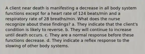 A client near death is manifesting a decrease in all body system functions except for a heart rate of 124 beats/min and a respiratory rate of 28 breaths/min. What does the nurse recognize about these findings? a. They indicate that the client's condition is likely to reverse. b. They will continue to increase until death occurs. c. They are a normal response before these functions decrease. d. They indicate a reflex response to the slowing of other body systems.