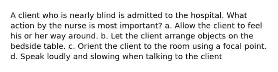 A client who is nearly blind is admitted to the hospital. What action by the nurse is most important? a. Allow the client to feel his or her way around. b. Let the client arrange objects on the bedside table. c. Orient the client to the room using a focal point. d. Speak loudly and slowing when talking to the client