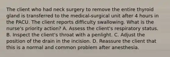 The client who had neck surgery to remove the entire thyroid gland is transferred to the medical-surgical unit after 4 hours in the PACU. The client reports difficulty swallowing. What is the nurse's priority action? A. Assess the client's respiratory status. B. Inspect the client's throat with a penlight. C. Adjust the position of the drain in the incision. D. Reassure the client that this is a normal and common problem after anesthesia.