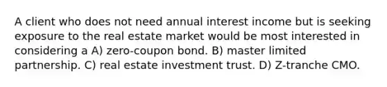 A client who does not need annual interest income but is seeking exposure to the real estate market would be most interested in considering a A) zero-coupon bond. B) master limited partnership. C) real estate investment trust. D) Z-tranche CMO.