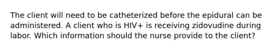 The client will need to be catheterized before the epidural can be administered. A client who is HIV+ is receiving zidovudine during labor. Which information should the nurse provide to the client?