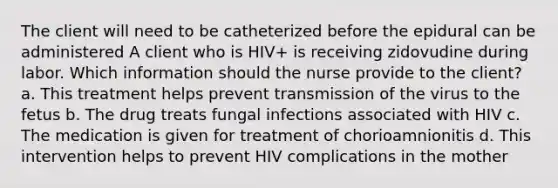 The client will need to be catheterized before the epidural can be administered A client who is HIV+ is receiving zidovudine during labor. Which information should the nurse provide to the client? a. This treatment helps prevent transmission of the virus to the fetus b. The drug treats fungal infections associated with HIV c. The medication is given for treatment of chorioamnionitis d. This intervention helps to prevent HIV complications in the mother