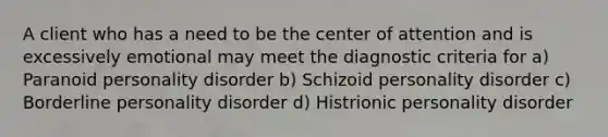 A client who has a need to be the center of attention and is excessively emotional may meet the diagnostic criteria for a) Paranoid personality disorder b) Schizoid personality disorder c) Borderline personality disorder d) Histrionic personality disorder