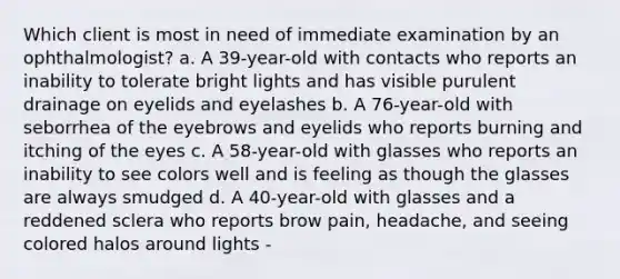 Which client is most in need of immediate examination by an ophthalmologist? a. A 39-year-old with contacts who reports an inability to tolerate bright lights and has visible purulent drainage on eyelids and eyelashes b. A 76-year-old with seborrhea of the eyebrows and eyelids who reports burning and itching of the eyes c. A 58-year-old with glasses who reports an inability to see colors well and is feeling as though the glasses are always smudged d. A 40-year-old with glasses and a reddened sclera who reports brow pain, headache, and seeing colored halos around lights -