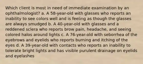 Which client is most in need of immediate examination by an ophthalmologist? a. A 58-year-old with glasses who reports an inability to see colors well and is feeling as though the glasses are always smudged b. A 40-year-old with glasses and a reddened sclera who reports brow pain, headache, and seeing colored halos around lights c. A 76-year-old with seborrhea of the eyebrows and eyelids who reports burning and itching of the eyes d. A 39-year-old with contacts who reports an inability to tolerate bright lights and has visible purulent drainage on eyelids and eyelashes